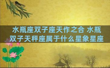 水瓶座双子座天作之合 水瓶双子天秤座属于什么星象星座